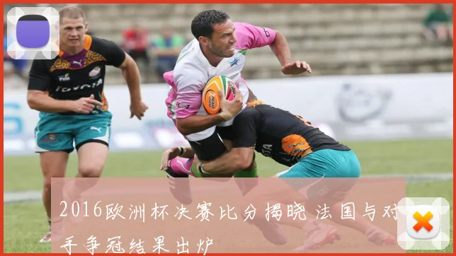 2016欧洲杯决赛比分揭晓 法国与对手争冠结果出炉