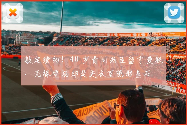 敲定续约!40 岁青训老臣留守曼联,无缘登场却是更衣室隐形基石